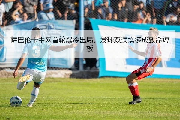 萨巴伦卡中网首轮爆冷出局，发球双误增多成致命短板